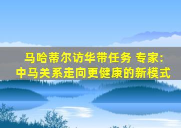 马哈蒂尔访华带任务 专家:中马关系走向更健康的新模式